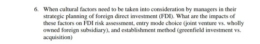 6. When cultural factors need to be taken into consideration by managers in their strategic planning of foreign direct investment (FDI). What are the impacts of these factors on FDI risk assessment, entry mode choice (joint venture vs. wholly owned foreign subsidiary), and establishment method (greenfield investment vs. acquisition)