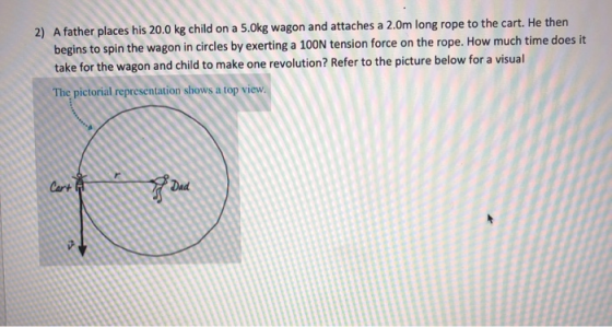 2) A father places his 20.0 kg child on a 5.0kg wagon and attaches a 2.0m long rope to the cart. He then begins to spin the w