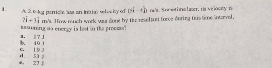 A 2.0-kg particle has an initial velocity of (Si-4) m/s, Sometime later, its velocity is 7i +3j assuming no energy is lost in the process? m/s. How much work was done by the resultant force during this time interval, b. 49 J c. 19 d. 53 J e 27