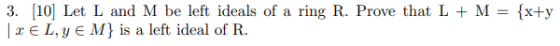 3. [10] Let L and M be left ideals of a ring R. Prove that L + M 2EL,Y EM} is a left ideal of R. = (x+y