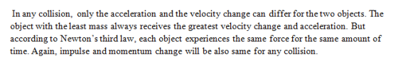 In any collision, only the acceleration and the velocity change can differ for the two objects. The object with the least mass always receives the greatest velocity change and acceleration. But according to Newtons third law, each object experiences the same force for the same amount of time. Again, impulse and momentum change will be also same for any collision.