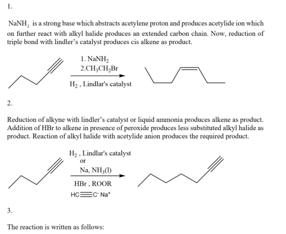 1. NaNH2 is a strong base which abstracts acetylene proton and produces acetylide ion which on further react with alkyl halide produces an extended carbon chain. Now, reduction of triple bond with li cis alkene as product 1. NaNH2 2.CH3CH2Br H2, Lindlars catalyst 2. Reduction of alkyne with lindlers catalyst or liquid ammonia produces alkene as product. Addition of HBr to alkene in presence of peroxide produces less substituted alkyl halide as product. Reaction of alkyl halide with acetylide anion produces the required product H2 , Lindlars catalyst or Na, NH3(1) HBr , ROOR HCC Nat 3. The reaction is written as follows: