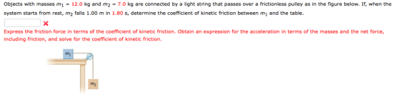 Objects with masses m1 = 12.0 kg and m2 = 7.0 kg are connected by a light string that passes over a frictionless pulley as in the figure below. If, when the system starts from rest, m2 falls 1.00 m in 1.80 s, determine the coefficient of kinetic friction between mi and the table Express the friction force in terms of the coefficient of kinetic friction. Obtain an expression for the acceleration in terms of the masses and the net force including friction, and solve for the coefficient of kinetic friction ng