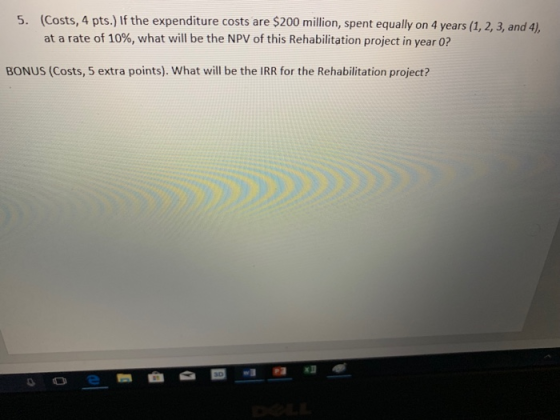 (Costs, 4 pts.) If the expenditure costs are $200 million, spent equally on 4 years (1, 2, 3, and 4) at a rate of 10%, what will be the NPV of this Rehabilitation project in year 0? 5. BONUS (Costs, 5 extra points). What will be the IRR for the Rehabilitation project?