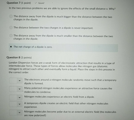 Question 7 (1 point) Saved In the two previous problems we are able to ignore the effects of the small distance x. Why? The distance away from the dipole is much bigger than the distance between the two charges in the dipole. The distance between the two charges in a dipole is never important The distance away from the dipole is much smaller than the distance between the two charges in the dipole. The net charge of a dipole is zero. Question 8 (3 points) London Dispersion forces are a weak form of electrostatic attraction that results in a type of intermolecular force. These types of forces allow molecules like nitrogen gas (diatomic nitrogen) to attract each other and eventually form a liquid. Place the steps in this process in the correct order The electrons around a nitrogen molecule randomly move such that a temporary dipole is formed. Many polarized nitrogen molecules experience an attractive force causes the molecules to condense. Nitrogen molecules experience an electric field from a dipole. A temporary dipole creates an electric field that other nitrogen molecules experience Nitrogen molecules become polar due to an external electric field (the molecules are now polarized!)
