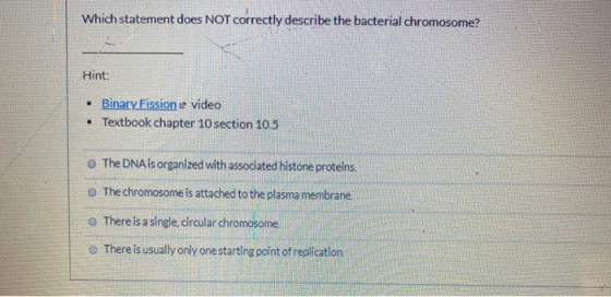 Which statement does NOT correctly describe the bacterial chromosome? Hint: • Binary Fission e video • Textbook chapter 10 se