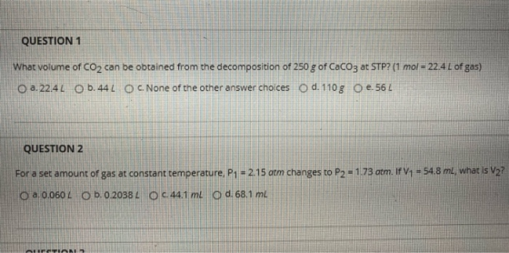 QUESTION 1 What volume of CO2 can be obtained from the decomposition of 250 g of CaCO3 at STP? (1 mol = 224 L of gas) o a. 22