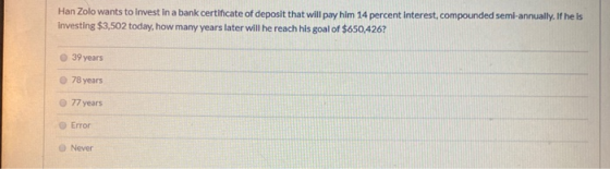 Han Zolo wants to invest in a bank certificate of deposit that will pay him 14 percent Interest, compounded semi-annually. If