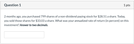 Question 1 1 pts 2 months ago, you purchased 799 shares of a non-dividend paying stock for $28.51 a share. Today, you sold th