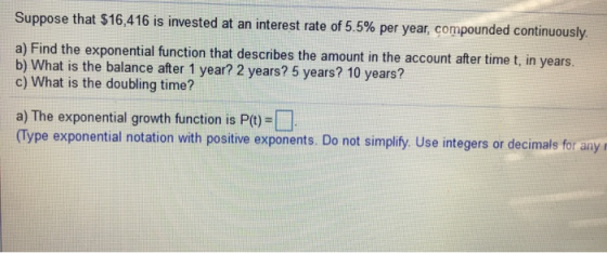 Suppose that $16,416 is invested at an interest rate of 5.5% per year, compounded continuously. a) Find the exponential funct