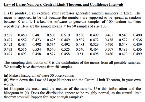 Law of Large Numbers, Central Limit Theorem, and Confidence Intervals 1. (15 points) In an exercise, your Professor generated random numbers in Excel. The mean is supposed to be 0.5 because the numbers are supposed to be spread at randonm between 0 and 1. I asked the software to generate samples of 100 random numbers repeatedly. Here are the sample means x for 50 samples of size 100: 0.532 0.450 0.481 0.508 0.510 0.530 0.4990.4610.5430.490 0.497 0.5520.473 0.425 0.4490.507 0.472 0.438 0.527 0.536 0.492 0.484 0.498 0.536 0.492 0.483 0.529 0.490 0.548 0.439 0.473 0.516 0.5340.540 0.525 0.540 0.464 0.507 0.483 0.436 0.4970.4930.458 0.527 0.4580.510.4980.480 0.479 0.499 The sampling distribution of x is the distribution of the means from all possible samples. We actually have the means from 50 samples. (a) Make a histogram of these 50 observations (b) Write down the Law of Large Numbers and the Central Limit Theorem, in your own words (c) Compute the mean and the median of the sample. Use this information and the histogram in (a). Does the distribution appear to be roughly normal, as the central limit theorem says will happen for large enough samples?