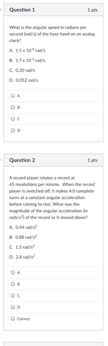 Question 1 1 pts What is the angular speed in radians per second (rad/s) of the hour hand on an analog clock? A 1.5 x 1o4 rad/s B. 1.7 x 103 rad/s C 0.20 rad/s D. 0.052 rad/s O D Question 2 1 pts A record player rotates a record at 45 revolutions per minute. When the record player is switched off, it makes 4.0 complete turns at a constant angular acceleration before coming to rest. What was the magnitude of the angular acceleration (in rads/s2) of the record as it slowed down? A 0.44 rad/s B. 0.88 rad/s2 C. 1.5 rad/s2 D. 2.8 rad/s O Correct