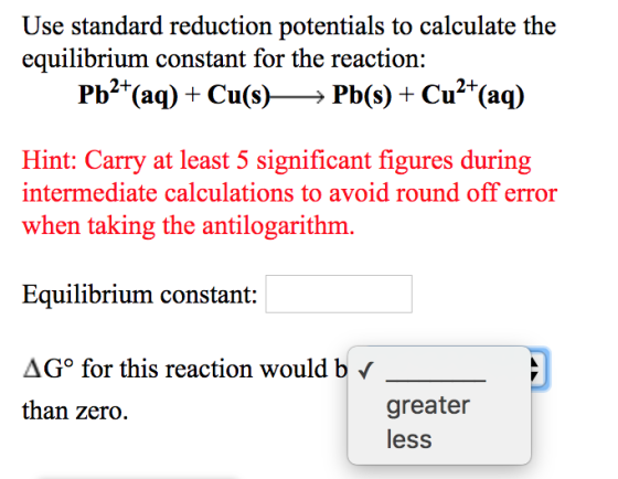 Use standard reduction potentials to calculate the equilibrium constant for the reaction: Pb2+(aq) + Cu(s) Pb(s) + Cu2+(aq) H
