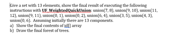 Give a set with 13 elements, show the final result of executing the following instructions with UF WeightedQuickUnion: union(7, 8), union(9, 10), union(11, 12), union(9, 11), union(0, 1), union(0, 2), union(6, 4), union(0, 6). Assuming initially there are 13 components. a) Show the final contents of idl array b) Draw the final forest of trees. union(3,5), union(4, 3).