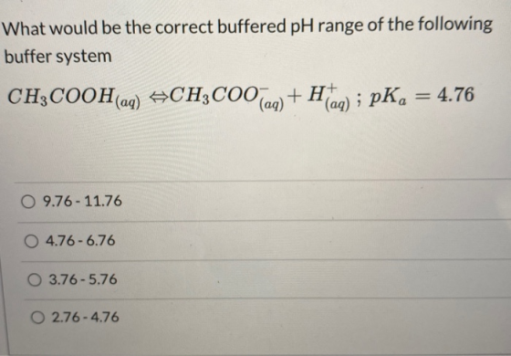 What would be the correct buffered pH range of the following buffer system CH3COOH(aq) +CH3COO(aq) + Haq) ; pK, = 4.76 O 9.76