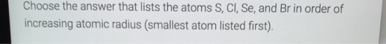 Choose the answer that lists the atoms S, CI, Se, and Br in order of increasing atomic radius (smallest atom listed first).