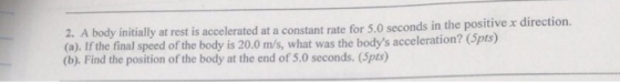 initially at rest is accelerated at a constant rate for 5.0 seconds in the positive x direction. 2. A body (a). If the final speed of the body is 20.0 m/s, what was the bodys acceleration? (Spts) (b). Find the position of the body at the end of 5.0 seconds. (5pts)