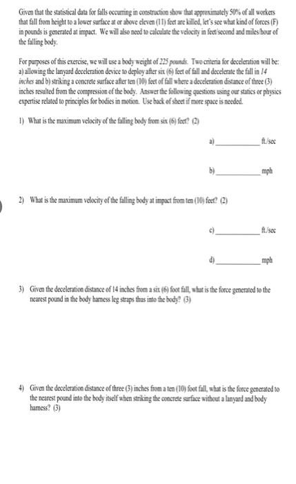 Given that the statistical data for falls occurring in constructoás that approximately 50% ofall workers that fall from height to a lower surface at or ahove eleven (1l) feet are killed, lets see what kind of forces (F) n pounds is ganerated at impact. We will also need to calaulate the velocity in feet second and miles hour of the falling body For purposes of this exercise, we will use a body weight of 225 pounds Two criteria for deceleration will be: aj allowing the lanyard deceleration device to deploy after six (6) feet of fall and decelerate the fall in 14 inches and b) striking a concrete surface affer ten (10) feet of fall where a deceleration distance of three (3) inches resulted from the compression of the bedy. Answer the following questions using our statics or physics expertise related to principles for bodies in motion. Use back of sheet if more space is needed. What is the maximum velocity of the falling body from six (6) feet ft sec mph What is the maximum velocity of the falling body at impact from tem(10)feet?2 c) tsec mph ) Given the deceleration distance of 14 inches from a six (6) foor fall whar is the force generated to the nearest pound in the body harness eg straps thus imto the body? (3) Givan the deceleration distance of three (3) inches from a ten (10) foot fall, what is the force generated to the nearest pound into the body itself when striking the coocrete surface without a lanyard and body hamess? (3)