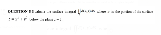 QUESTION 8 Evaluate the surface integral (J 6(x, y) ds where o is the portion of the surface -= x² + y2 below the plane == 2.
