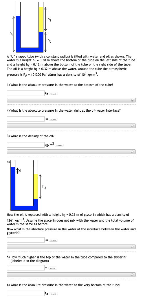 h3 h2 A U shaped tube (with a constant radius) is filled with water and oil as shown. The water is a height h1 0.38 m above the bottom of the tube on the left side of the tube and a height h 0.12 m above the bottom of the tube on the right side of the tube The oil is a height h3-0.32 m above the water. Around the tube the atmospheric pressure is PA 101300 Pa. Water has a density of 103 kg/m3 1) What is the absolute pressure in the water at the bottom of the tube? Pa 2) What is the absolute pressure in the water right at the oil-water interface? Pa submt 3) What is the density of the oil? kg/m3 suimit 4) Now the oil is replaced with a height h3 = 0.32 m of glycerin which has a density of 1261 kg/m. Assume the glycerin does not mix with the water and the total volume of water is the same as before Now what is the absolute pressure in the water at the interface between the water and glycerin? Pa subm. 5) How much higher is the top of the water in the tube compared to the glycerin? (labeled d in the diagram) 6) What is the absolute pressure in the water at the very bottom of the tube? Pa submit