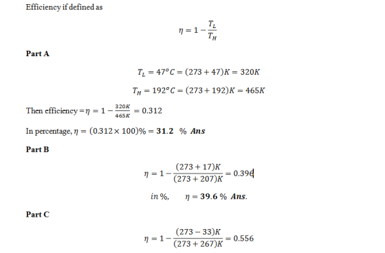 Efficiency if defined as TL TH Part A TL = 470 C = (273 + 47) = 320K Ту-192°C-(273 + 192)K-465K Then efficiency 래-1-420, 0.312 320K = 0.312 465K In percentage. -(0312x100)%-31.2 % Ans Part B (273 +17)K (273+ 207)K 0.39d in 96, 39.6% Ans. Part C (273 33)K (2734267)K = 0.556 η = 1-