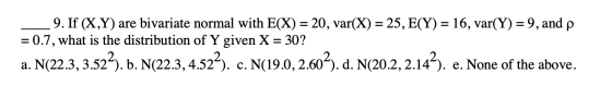 р 9. If (X,Y) are bivariate normal with E(X) = 20, var(X) = 25, E(Y) = 16, var(Y) = 9, and = 0.7, what is the distribution of