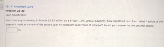 O 28-17: Amortized Loans Problem 28-30 Loan Amortization Your company is planning to borrow $2.25 million on a 5-year, 12%, annual payment, fully amortized term loan, what fraction of the payment made at the end of the second year will represent repayment of principal? Round your answer to two decimal places. 1%