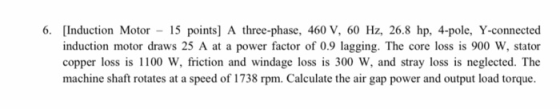 6. [Induction Motor - 15 points] A three-phase, 460 V, 60 Hz, 26.8 hp, 4-pole, Y-connected induction motor draws 25 A at a po