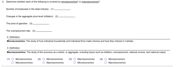 2. Determine whether each of the following is covered by microeconomics? or macroeconocs Number of employees in the steel industry: (1) Changes in the aggregate price level (inflation): (2) The price of gasoline: (3)- . The unemployment rate: (4) 2: Definition Microeconomics: The study of how individual households and individual firms make choices and how they interact in markets 3: Definition Macroeconomics: The study of the economy as a whole, or aggregate, including topics such as inflation, unemployment, national income, and national output. 1) O Microeconomics (2) O Microeconomics (3) O Macroeconomics(4) O Microeconomics OMacroeconomics O Macroeconomics O Macroeconomics
