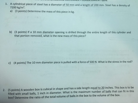 A cylindrical piece of steel has a diameter of 50 mm and a length of 200 mm. Steel has a density of 7200 kg/m3 a) (3 points) Determine the mass of this piece in kg. 1. b) (3 points) If a 10 mm diameter opening is drilled through the entire length of this cylinder and that portion removed, what is the new mass of this piece? c) (4 points) The 10 mm diameter piece is pulled with a force of 500 N. What is the stress in the rod? (5 points) A wooden box is cubical in shape and has a side length equal to 20 inches. This box is to be filled with small balls, 1 inch in diameter. What is the maximum number of balls that can fit in this box? Determine the ratio of the total volume of balls in the box to the volume of the box. 2.
