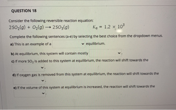 QUESTION 18 Consider the following reversible reaction equation: 2502(g) + O2(g) 2503(g) Ka = 1.2 x 103 Complete the followin