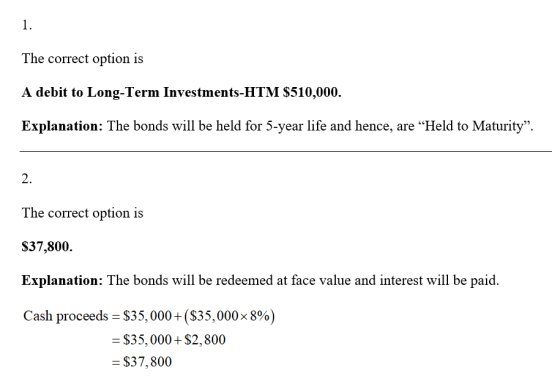 The correct option is A debit to Long-Term Investments-HTM S510,000. Explanation: The bonds will be held for 5-year life and hence, are Held to Maturity. 2. The correct option is S37,800. Explanation: The bonds will be redeemed at face value and interest will be paid. Cash proceeds-$35,000 + ($35,000 x 8%) $35,000+ $2,800 $37,800