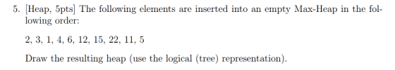 5. Heap, 5pts] The following elements are inserted into an empty Max-Heap in the fol- la-FHea lowing order: 2, 3. 1, 4, 6. 12, 15, 22, 11, 5 Draw the resulting heap (use the logical (tree) representation)