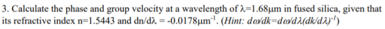 3. Calculate the phase and group velocity at a wavelength of λ 1.68μrm in fused silica, given that its refractive index n: 1.5443 and dn/dλ--0.01 78μmi. (Hint: dadk-dadMdk/dar,)