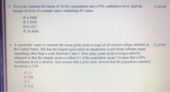 3. Given the standard deviation of 16 for a population and a 95% confidence level, find the (1 point) margin of error of a sample space containing 60 values. 4.0486 0 3.3979 О 0.5227 O 29.4000 4. A researcher wants to estimate the mean grade point average of all current college students in (1 point) the United States. She has developed a procedure to standardize scores from colleges using something other than a scale between 0 and 4. How many grade point averages must be obtained so that the sample mean is within 0.1 of the population mean? Assume that a 90% confidence level is desired. Also assume that a pilot study showed that the population standard deviation is 0.88. o 15 o 298 0 1 210