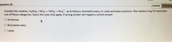 Question 26 4 points Classify this reaction, H2504 + NH3 - HSO4 + NH4t, as Arrhenius, Bronsted-Lowry, or Lewis acid-base reac