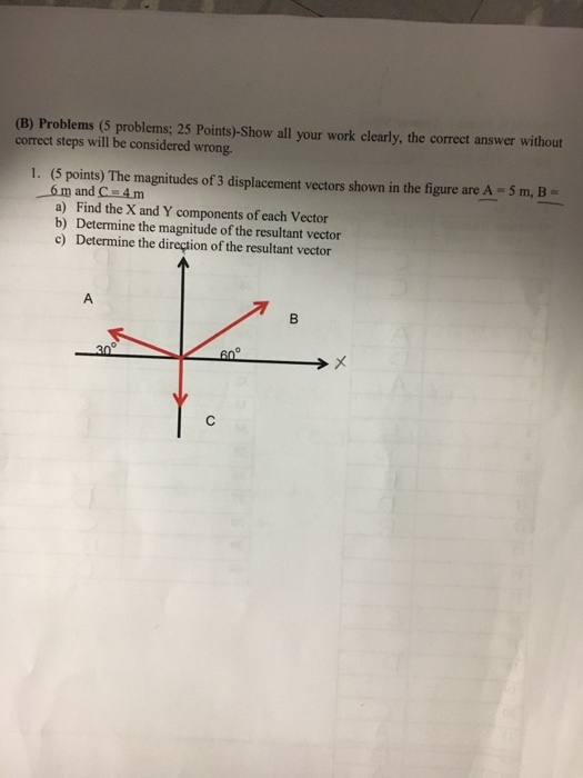 (B) Problems (5 problems; 25 Points)-Show all your work clearly, the correct answer without correct steps will be considered wrong. 1. (5 points) The magnitudes of 3 displacement vectors shown in the figure are A 5 m, B a) Find the X and Y components of each Vector b) Determine the magnitude of the resultant vector c) Determine the direction of the resultant vector 30