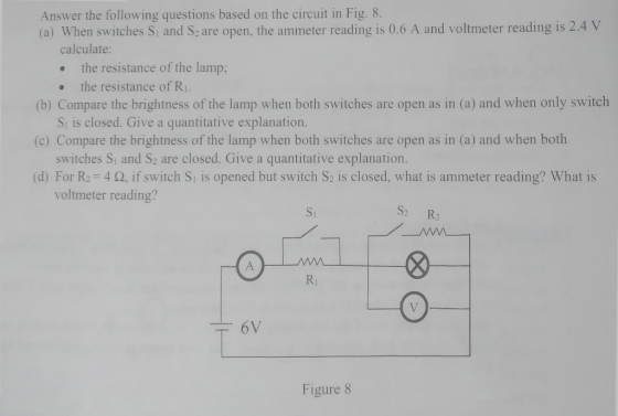 Answer the following questions based on the circuit in Fig. 8. (a) When switches S and S2 are open, the ammeter reading is 0.6 A and voltmeter reading is 2.4 v calculate . the resistance of the lamp; (b) Compare the brightness of the lamp when both switches are open as in (a) and when only switch (c) Compare the brightness of the lamp when both switches are open as in (a) and when both (d) For R2=4 Ω, if switch Sı is opened but switch S2 is closed, what is ammeter reading? What is the resistance of R1. S, is closed. Give a quantitative explanation. switches Si and S2 are closed. Give a quantitative explanation voltmeter reading? S1 S: R Rj Figure 8