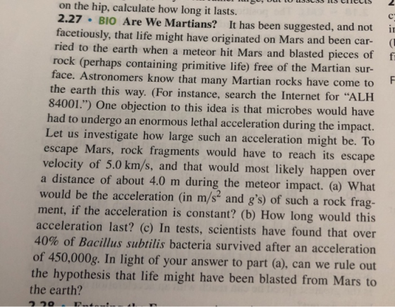 on the hip, calculate how long it lasts. 2.27 BIO Are We Martians? It has been suggested, and not i facetiously, that life might have originated on Mars and been car- ried to the earth when a meteor hit Mars and blasted pieces of f rock (perhaps containing primitive life) free of the Martian sur- face. Astronomers know that many Martian rocks have come to the earth this way. (For instance, search the Internet for ALH 84001.) One objection to this idea is that microbes would have had to undergo an enormous lethal acceleration during the impact. Let us investigate how large such an acceleration might be. To escape Mars, rock fragments would have to reach its escape velocity of 5.0 km/s, and that would most likely happen over a distance of about 4.0 m during the meteor impact. (a) What would be the acceleration (in m/s2 and gs) of such a rock frag- ment, if the acceleration is constant? (b) How long would this acceleration last? (c) In tests, scientists have found that over 40% of Bacillus subtilis bacteria survived after an acceleration of 450,000g. In light of your answer to part (a), can we rule out the hypothesis that life might have been blasted from Mars to the earth? つつ。