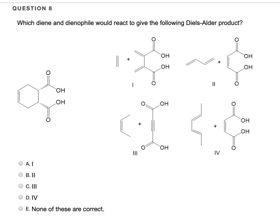 QUESTION 8 Which diene and dienophile would react to give the following Diels-Alder product? 공동 10H 우 우 이에 그 OAT B. II oooo O