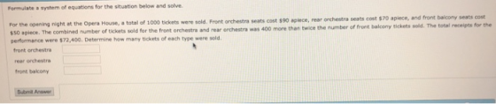 Formulate a system of equations for the situation below and solve. orchestra seats cost $70 apiece, and front balcony seats cost For the opening night at the Opera House, a total of 1000 tickets were sold. Front orchestra seats cost $90 aplece, rear orc $50 apiece. The combined number of tickets sold for the front orchestra and rear orchestra was 400 more than twice the num performance were $72,400. Determine how many tickets of each type were sold a total of 1000 tickets of front balcony tickets sold. The total receipts for the front orchestra rear orchestre front bakony