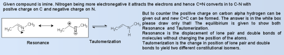 Given compound is imine. Nitrogen being more electro negative it attracts the electrons and hence C=N converts into C-N with positve charge on C and negative charge on N. But to counter the positive charge on carbon alpha hydrogen can be given out and new C-C can be formed. The answer is in the white box 0% please draw only that! The equilibírium is given to show both Resonance and Tautomerization H3C H2C Resonance is the displacement of lone pair and double bonds of molecules without changing the position of the atoms Tautomerization is the change in position of lone pair and double bonds to yield two different constitutional isomers. Resonance Tautomerizatiorn