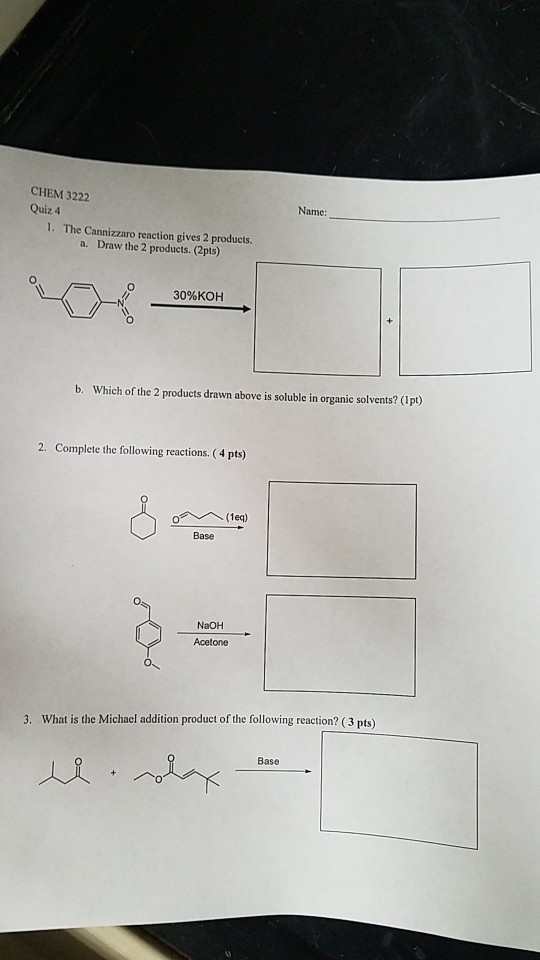 CHEM 3222 Quiz 4 Na me: 1. The Cannizzaro reaction gives 2 products. a. Draw the 2 products. (2pts) 30%KOH b. Which of the 2 products drawn above is soluble in organic solvents? (Ipt) 2. Complete the following reactions. (4 pts) Base NaOH Acetone 3. What is the Michael addition product of the following reaction? (3 pts) Base