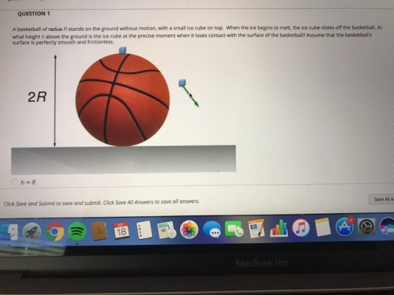 QUESTION 1 A basketball of radius R stands on the ground without motion, with a small ice cube on top. When the ice begins to melt, the ice cube slides off the basketball. At what height h above the ground is the ice cube at the precise moment when it loses contact with the surface of the basketbal? Assume that the basketbals 2R Save All A Click Save and Submit to save and submit. Click Save All Answers to save all answers