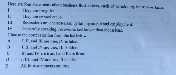 Here are four statements about business fluctuations, each of which may be true or false. I They are irregular. II They are unpredictable. III Recessions are characterized by falling output and employment. IV Generally speaking, recoveries last longer than recessions. Choose the correct option from the list below. A I, II, and III are true, IV is false. B I, Ⅱ, and IV are true, III is false. C III and IV are true, I and II are false. D I, III, and IV are true, II is false. E All four statements are true.