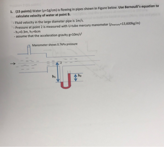 1. (15 points) Water (p-1g/cm) is flowing in pipes shown in Figure below. Use Bernoulls equation to calculate velocity of wa