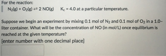 For the reaction: N2(g) O2 (g) 2 NO(g) Kc 4.0 at a particular temperature. Suppose we begin an experiment by mixing 0.1 mol of N2 and 0.1 mol of O2 in a 1.0- liter container. What will be the concentration of NO (in mol/L once equilibrium is reached at the given temperature? Center number with one decimal place]
