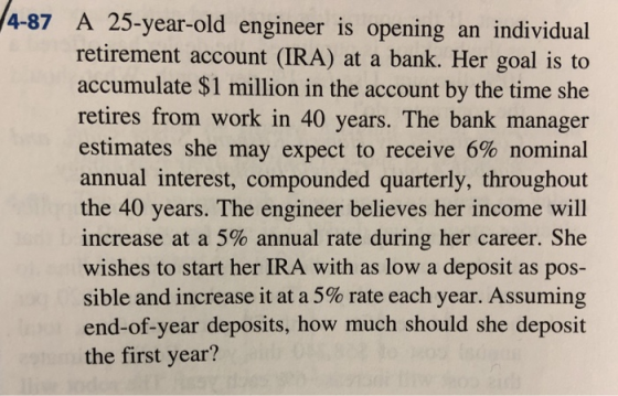 4-87 A 25-year-old engineer is opening an individual retirement account (IRA) at a bank. Her goal is to accumulate $1 million in the account by the time she retires from work in 40 years. The bank manager estimates she may expect to receive 6% nominal annual interest, compounded quarterly, throughout the 40 years. The engineer believes her income will increase at a 5% annual rate during her career. She wishes to start her IRA with as low a deposit as pos- sible and increase it at a 5% rate each year. Assuming end-of-year deposits, how much should she deposit the first year?