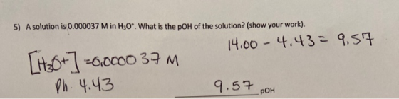 5) A solution is 0.000037 M in H30*. What is the pOH of the solution? (show your work). 14.00 -4.43 = 9.57 [Hx0+] -6.0000 37