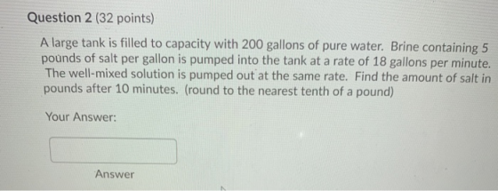 Question 2 (32 points) A large tank is filled to capacity with 200 gallons of pure water. Brine containing 5 pounds of salt p